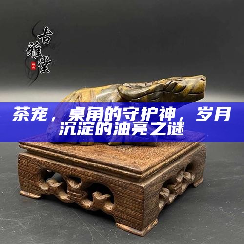 茶宠，桌角的守护神，岁月沉淀的油亮之谜