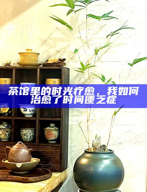 茶馆里的时光疗愈，我如何治愈了时间匮乏症