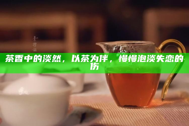 茶香中的淡然，以茶为伴，慢慢泡淡失恋的伤