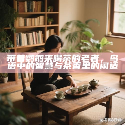 带着鹦鹉来喝茶的老者，鸟语中的智慧与茶香里的闲适