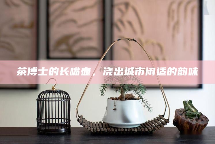 茶博士的长嘴壶，浇出城市闲适的韵味